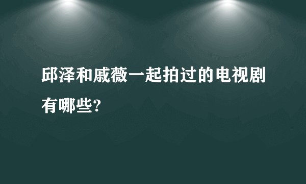 邱泽和戚薇一起拍过的电视剧有哪些?