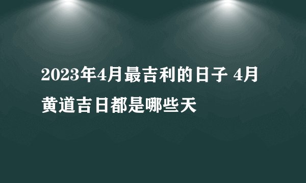 2023年4月最吉利的日子 4月黄道吉日都是哪些天