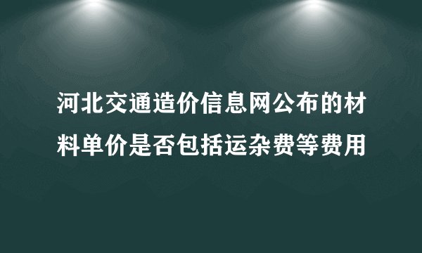 河北交通造价信息网公布的材料单价是否包括运杂费等费用