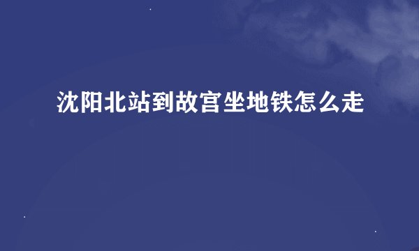 沈阳北站到故宫坐地铁怎么走