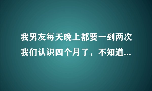 我男友每天晚上都要一到两次我们认识四个月了，不知道他是喜欢性，还是喜欢我？男生们求解