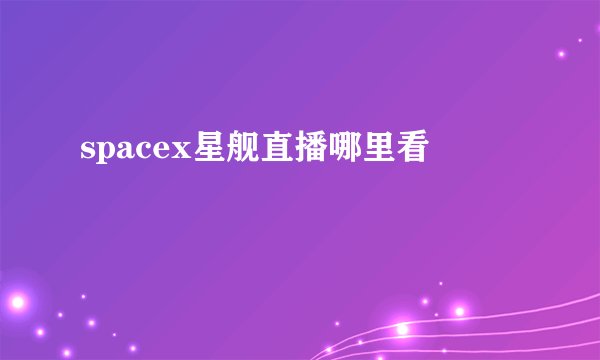 spacex星舰直播哪里看