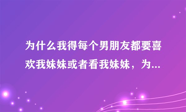 为什么我得每个男朋友都要喜欢我妹妹或者看我妹妹，为啥，为啥。