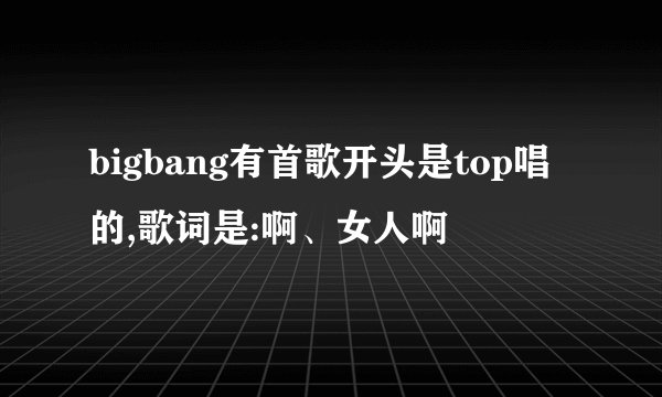 bigbang有首歌开头是top唱的,歌词是:啊、女人啊