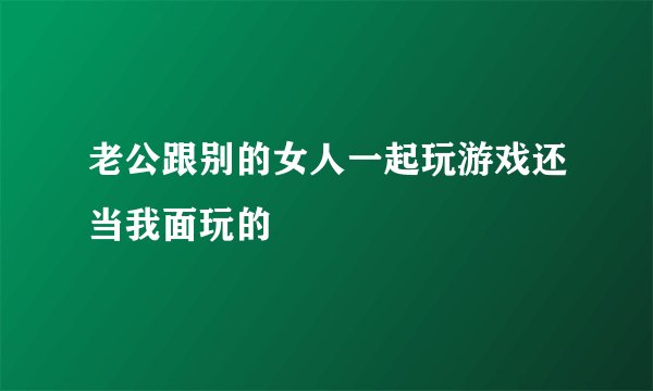 老公跟别的女人一起玩游戏还当我面玩的
