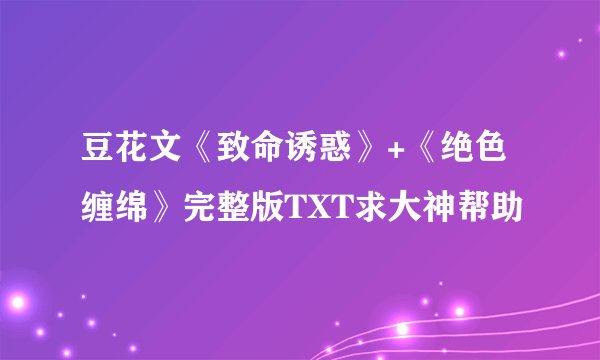 豆花文《致命诱惑》+《绝色缠绵》完整版TXT求大神帮助