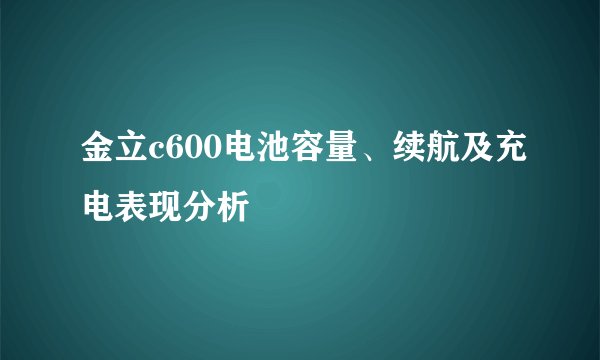 金立c600电池容量、续航及充电表现分析