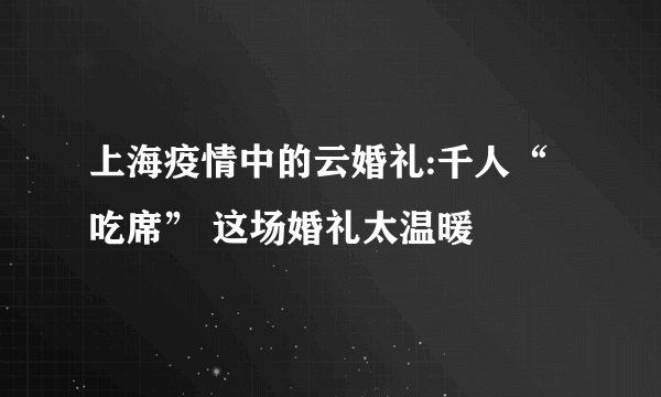 上海疫情中的云婚礼:千人“吃席” 这场婚礼太温暖