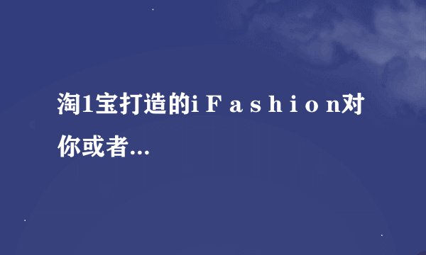 淘1宝打造的i F a s h i o n对你或者对大家会有什么影响