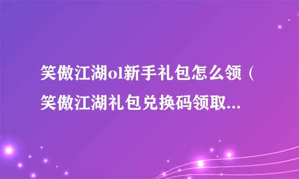 笑傲江湖ol新手礼包怎么领（笑傲江湖礼包兑换码领取方式）「已分享」