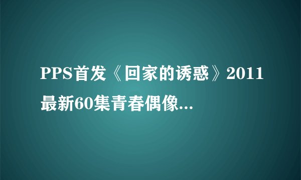 PPS首发《回家的诱惑》2011最新60集青春偶像伦理电视剧全集国语中文字幕视频在线