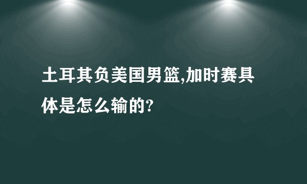 土耳其负美国男篮,加时赛具体是怎么输的?