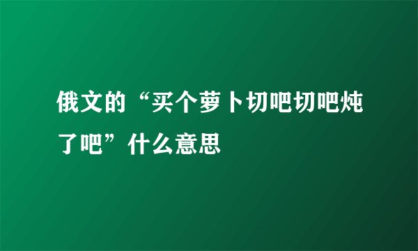 俄文的“买个萝卜切吧切吧炖了吧”什么意思