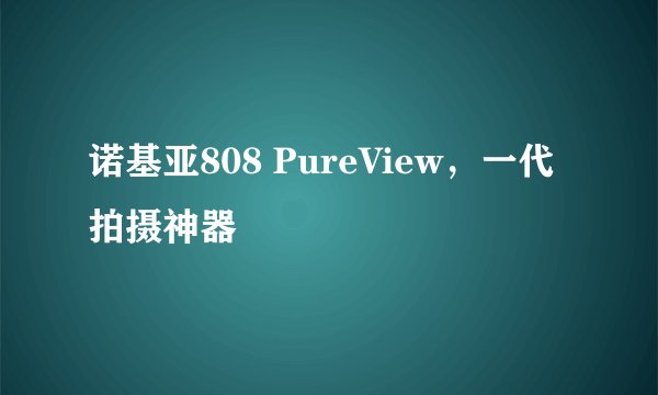诺基亚808 PureView，一代拍摄神器
