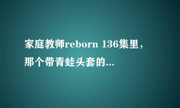 家庭教师reborn 136集里，那个带青蛙头套的人是谁？