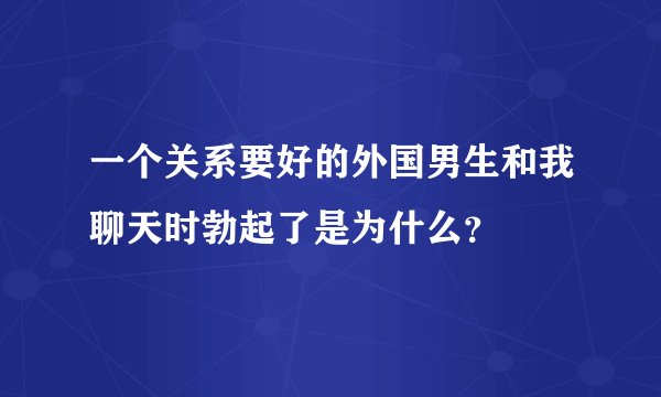 一个关系要好的外国男生和我聊天时勃起了是为什么？