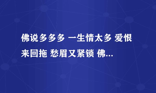 佛说多多多 一生情太多 爱恨来回拖 愁眉又紧锁 佛说过过过 一生快走过 为爱惹的祸 烧成一团火 佛说错错错
