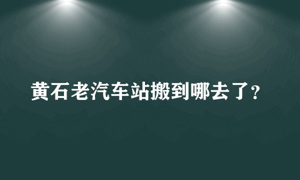 黄石老汽车站搬到哪去了？