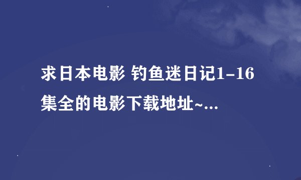 求日本电影 钓鱼迷日记1-16集全的电影下载地址~~~~~~~~~~~~~~~~~