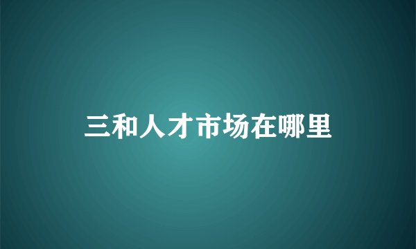 三和人才市场在哪里