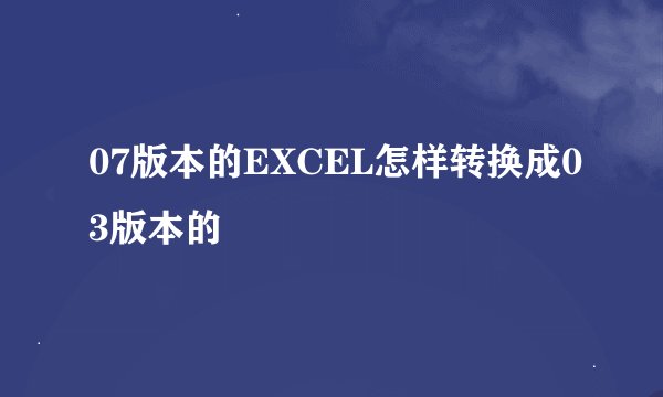 07版本的EXCEL怎样转换成03版本的