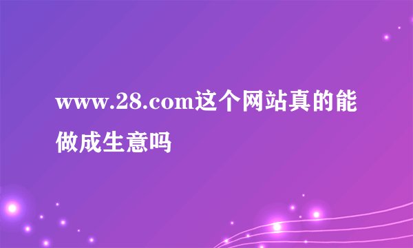 www.28.com这个网站真的能做成生意吗