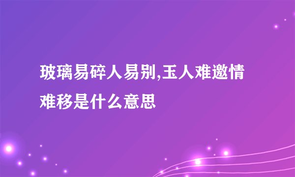 玻璃易碎人易别,玉人难邀情难移是什么意思