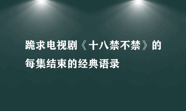 跪求电视剧《十八禁不禁》的每集结束的经典语录