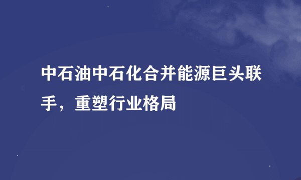 中石油中石化合并能源巨头联手，重塑行业格局
