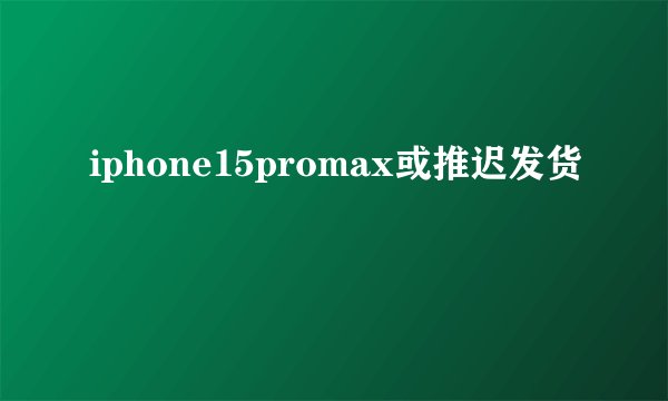 iphone15promax或推迟发货