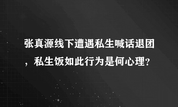 张真源线下遭遇私生喊话退团，私生饭如此行为是何心理？