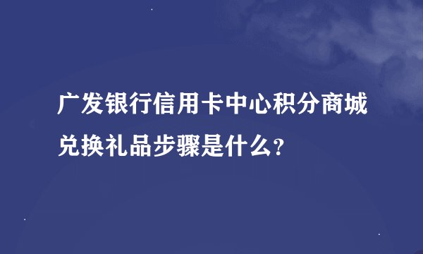 广发银行信用卡中心积分商城兑换礼品步骤是什么？