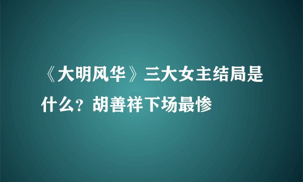 《大明风华》三大女主结局是什么？胡善祥下场最惨