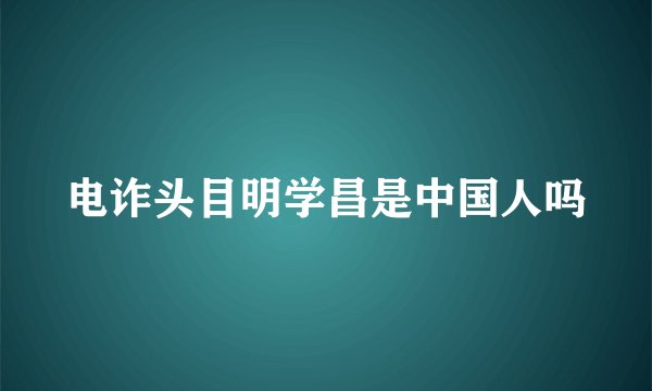 电诈头目明学昌是中国人吗