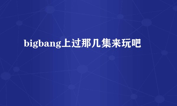 bigbang上过那几集来玩吧