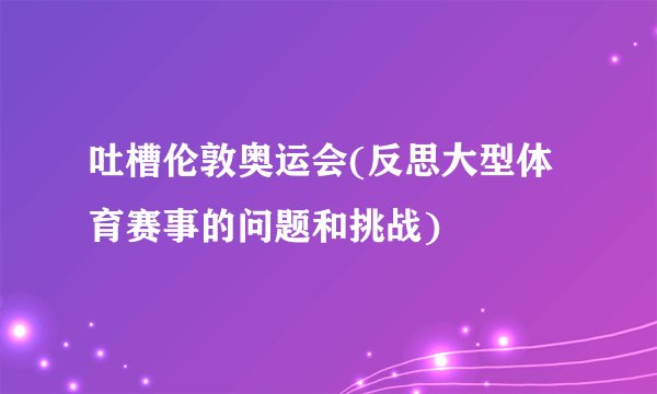 吐槽伦敦奥运会(反思大型体育赛事的问题和挑战)