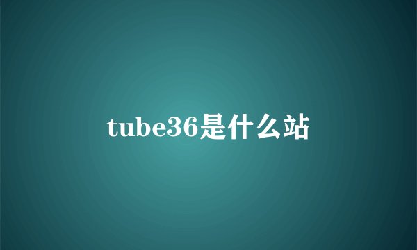 tube36是什么站