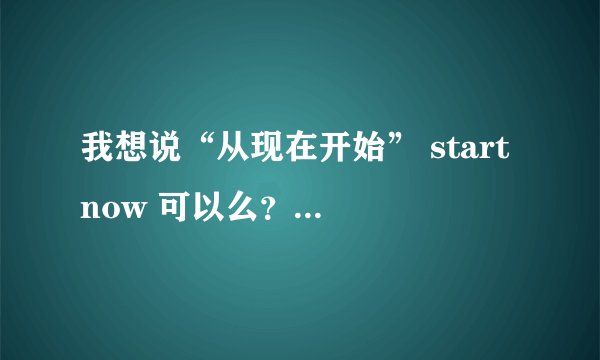 我想说“从现在开始” start now 可以么？starting now表示什么？ Form now on又是什么意思？它表示什么？