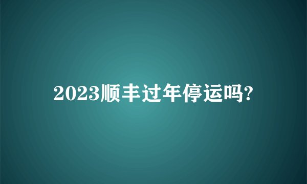 2023顺丰过年停运吗?