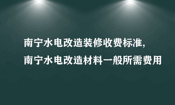南宁水电改造装修收费标准,南宁水电改造材料一般所需费用