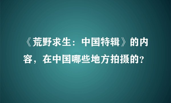 《荒野求生：中国特辑》的内容，在中国哪些地方拍摄的？