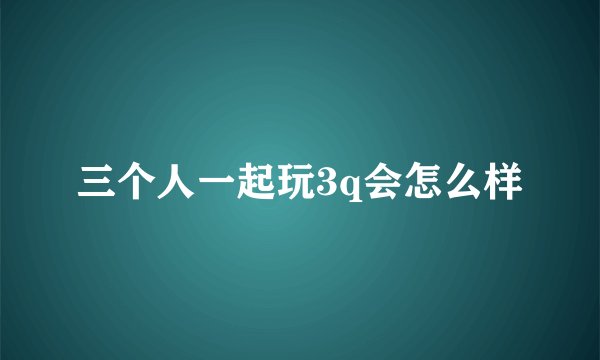 三个人一起玩3q会怎么样