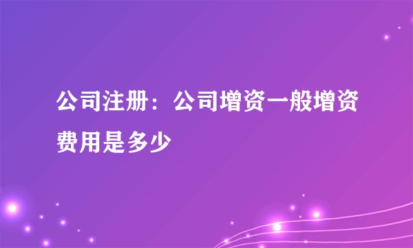 公司注册：公司增资一般增资费用是多少