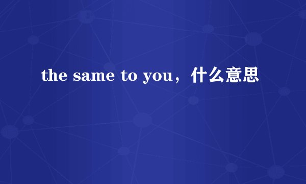 the same to you，什么意思