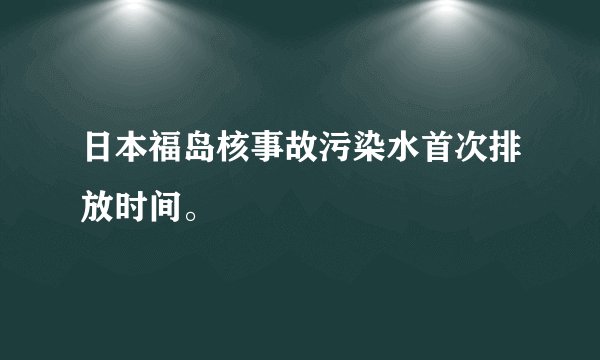 日本福岛核事故污染水首次排放时间。