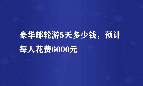 豪华邮轮游5天多少钱，预计每人花费6000元