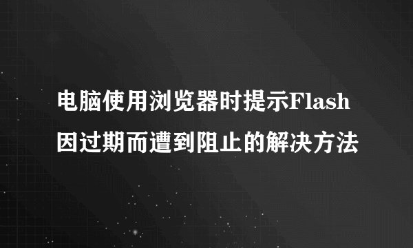 电脑使用浏览器时提示Flash因过期而遭到阻止的解决方法