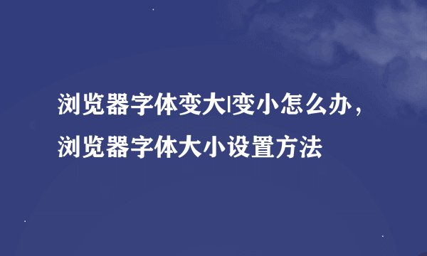 浏览器字体变大|变小怎么办，浏览器字体大小设置方法