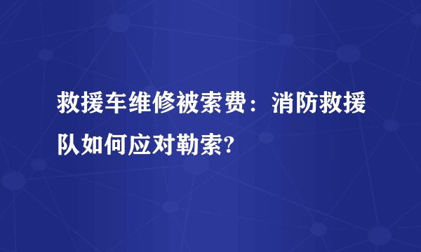救援车维修被索费：消防救援队如何应对勒索?