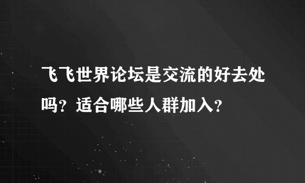 飞飞世界论坛是交流的好去处吗？适合哪些人群加入？